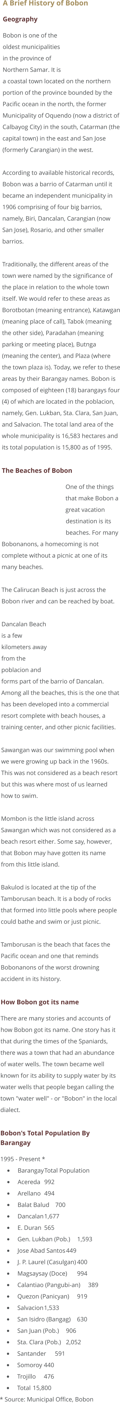 A Brief History of Bobon Geography Bobon is one of the oldest municipalities in the province of Northern Samar. It is a coastal town located on the northern portion of the province bounded by the Pacific ocean in the north, the former Municipality of Oquendo (now a district of Calbayog City) in the south, Catarman (the capital town) in the east and San Jose (formerly Carangian) in the west.  According to available historical records, Bobon was a barrio of Catarman until it became an independent municipality in 1906 comprising of four big barrios, namely, Biri, Dancalan, Carangian (now San Jose), Rosario, and other smaller barrios.  Traditionally, the different areas of the town were named by the significance of the place in relation to the whole town itself. We would refer to these areas as Borotbotan (meaning entrance), Katawgan (meaning place of call), Tabok (meaning the other side), Paradahan (meaning parking or meeting place), Butnga (meaning the center), and Plaza (where the town plaza is). Today, we refer to these areas by their Barangay names. Bobon is composed of eighteen (18) barangays four (4) of which are located in the poblacion, namely, Gen. Lukban, Sta. Clara, San Juan, and Salvacion. The total land area of the whole municipality is 16,583 hectares and its total population is 15,800 as of 1995.  The Beaches of Bobon One of the things that make Bobon a great vacation destination is its beaches. For many Bobonanons, a homecoming is not complete without a picnic at one of its many beaches.  The Calirucan Beach is just across the Bobon river and can be reached by boat.  Dancalan Beach is a few kilometers away from the poblacion and forms part of the barrio of Dancalan. Among all the beaches, this is the one that has been developed into a commercial resort complete with beach houses, a training center, and other picnic facilities.  Sawangan was our swimming pool when we were growing up back in the 1960s. This was not considered as a beach resort but this was where most of us learned how to swim.  Mombon is the little island across Sawangan which was not considered as a beach resort either. Some say, however, that Bobon may have gotten its name from this little island.  Bakulod is located at the tip of the Tamborusan beach. It is a body of rocks that formed into little pools where people could bathe and swim or just picnic.  Tamborusan is the beach that faces the Pacific ocean and one that reminds Bobonanons of the worst drowning accident in its history.  How Bobon got its name There are many stories and accounts of how Bobon got its name. One story has it that during the times of the Spaniards, there was a town that had an abundance of water wells. The town became well known for its ability to supply water by its water wells that people began calling the town "water well" - or "Bobon" in the local dialect.  Bobon's Total Population By Barangay 1995 - Present * •	Barangay	Total Population •	Acereda	992 •	Arellano	494 •	Balat Balud	700 •	Dancalan	1,677 •	E. Duran	565 •	Gen. Lukban (Pob.)	1,593 •	Jose Abad Santos	449 •	J. P. Laurel (Casulgan)	400 •	Magsaysay (Doce)	994 •	Calantiao (Pangubi-an)	389 •	Quezon (Panicyan)	919 •	Salvacion	1,533 •	San Isidro (Bangag)	630 •	San Juan (Pob.)	906 •	Sta. Clara (Pob.)	2,052 •	Santander	591 •	Somoroy	440 •	Trojillo	476 •	Total	15,800 * Source: Municipal Office, Bobon